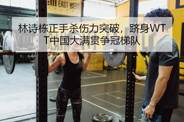 林诗栋正手杀伤力突破，跻身WTT中国大满贯争冠梯队